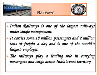 RAILWAYS
Indian Railways is one of the largest railways
under single management.
It carries some 18 million passengers and 2 million
tons of freight a day and is one of the world’s
largest employer.
The railways play a leading role in carrying
passengers and cargo across India's vast territory.
 