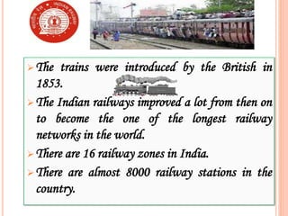 The trains were introduced by the British in
1853.
The Indian railways improved a lot from then on
to become the one of the longest railway
networks in the world.
There are 16 railway zones in India.
There are almost 8000 railway stations in the
country.
 