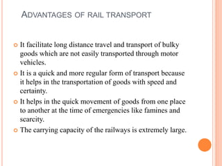 ADVANTAGES OF RAIL TRANSPORT
 It facilitate long distance travel and transport of bulky
goods which are not easily transported through motor
vehicles.
 It is a quick and more regular form of transport because
it helps in the transportation of goods with speed and
certainty.
 It helps in the quick movement of goods from one place
to another at the time of emergencies like famines and
scarcity.
 The carrying capacity of the railways is extremely large.
 