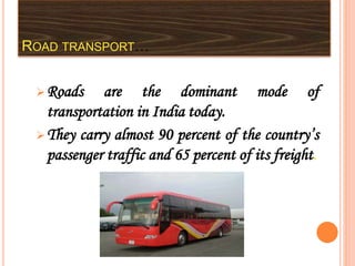 ROAD TRANSPORT…
Roads are the dominant mode of
transportation in India today.
They carry almost 90 percent of the country’s
passenger traffic and 65 percent of its freight.
 