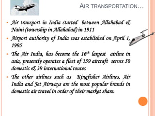 AIR TRANSPORTATION…
 Air transport in India started between Allahabad &
Naini (township in Allahabad) in 1911
 Airport authority of India was established on April 1,
1995
 The Air India, has become the 16th largest airline in
asia, presently operates a fleet of 159 aircraft serves 50
domestic & 39 international routes
 The other airlines such as Kingfisher Airlines, Air
India and Jet Airways are the most popular brands in
domestic air travel in order of their market share.
 