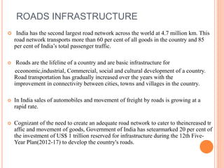 ROADS INFRASTRUCTURE
 India has the second largest road network across the world at 4.7 million km. This
road network transports more than 60 per cent of all goods in the country and 85
per cent of India’s total passenger traffic.
 Roads are the lifeline of a country and are basic infrastructure for
eceonomic,industrial, Commercial, social and cultural development of a country.
Road transportation has gradually increased over the years with the
improvement in connectivity between cities, towns and villages in the country.
 In India sales of automobiles and movement of freight by roads is growing at a
rapid rate.
 Cognizant of the need to create an adequate road network to cater to theincreased tr
affic and movement of goods, Government of India has setearmarked 20 per cent of
the investment of US$ 1 trillion reserved for infrastructure during the 12th Five-
Year Plan(2012-17) to develop the country's roads.
 