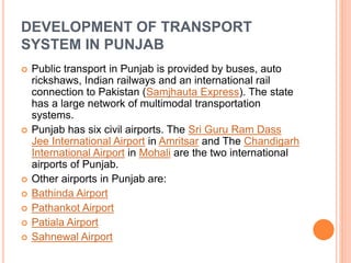 DEVELOPMENT OF TRANSPORT
SYSTEM IN PUNJAB
 Public transport in Punjab is provided by buses, auto
rickshaws, Indian railways and an international rail
connection to Pakistan (Samjhauta Express). The state
has a large network of multimodal transportation
systems.
 Punjab has six civil airports. The Sri Guru Ram Dass
Jee International Airport in Amritsar and The Chandigarh
International Airport in Mohali are the two international
airports of Punjab.
 Other airports in Punjab are:
 Bathinda Airport
 Pathankot Airport
 Patiala Airport
 Sahnewal Airport
 