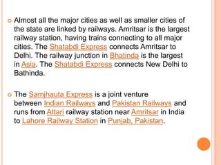  Almost all the major cities as well as smaller cities of
the state are linked by railways. Amritsar is the largest
railway station, having trains connecting to all major
cities. The Shatabdi Express connects Amritsar to
Delhi. The railway junction in Bhatinda is the largest
in Asia. The Shatabdi Express connects New Delhi to
Bathinda.
 The Samjhauta Express is a joint venture
between Indian Railways and Pakistan Railways and
runs from Attari railway station near Amritsar in India
to Lahore Railway Station in Punjab, Pakistan.
 