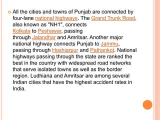  All the cities and towns of Punjab are connected by
four-lane national highways. The Grand Trunk Road,
also known as "NH1", connects
Kolkata to Peshawar, passing
through Jalandhar and Amritsar. Another major
national highway connects Punjab to Jammu,
passing through Hoshiarpur and Pathankot. National
highways passing through the state are ranked the
best in the country with widespread road networks
that serve isolated towns as well as the border
region. Ludhiana and Amritsar are among several
Indian cities that have the highest accident rates in
India.
 