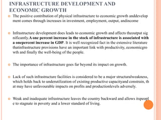 INFRASTRUCTURE DEVELOPMENT AND
ECONOMIC GROWTH
 The positive contribution of physical infrastructure to economic growth anddevelop
ment comes through increases in investment, employment, output, andincome
 Infrastructure development does leads to economic growth and affects theoutput sig
nificantly.A one percent increase in the stock of infrastructure is associated with
a onepercent increase in GDP. It is well recognized fact in the extensive literature
thatinfrastructure provisions have an important link with productivity, economicgro
wth and finally the well-being of the people.
 The importance of infrastructure goes far beyond its impact on growth.
 Lack of such infrastructure facilities is considered to be a major structuralweakness,
which holds back to underutilization of existing productive capacityand constrain, th
at may have unfavourable impacts on profits and productionlevels adversely.
 Weak and inadequate infrastructure leaves the country backward and allows itspeopl
e to stagnate in poverty and a lower standard of living.
 