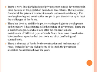  There is very little participation of private sector in road development in
India because of long gestation period and low-returns. The legislative
framework for private investment in roads is also not satisfactory. The
road engineering and construction are yet to gear themselves up to meet
the challenges of the future.
 There has been no stability in policy relating to highway development
in the country. It has changed with the change of government. There are
a number of agencies which look after the construction and
maintenance of different types of roads. Since there is no co-ordination
between these agencies their decisions are often conflicting and
contradictory.
 There is shortage of funds for the construction and maintenance of
roads. Instead of giving high priority to this task the percentage
allocation has decreased over the years
 