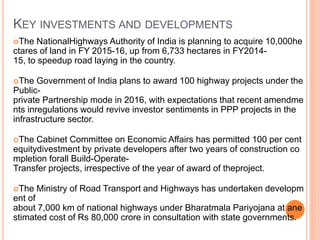 KEY INVESTMENTS AND DEVELOPMENTS
The NationalHighways Authority of India is planning to acquire 10,000he
ctares of land in FY 2015-16, up from 6,733 hectares in FY2014-
15, to speedup road laying in the country.
The Government of India plans to award 100 highway projects under the
Public-
private Partnership mode in 2016, with expectations that recent amendme
nts inregulations would revive investor sentiments in PPP projects in the
infrastructure sector.
The Cabinet Committee on Economic Affairs has permitted 100 per cent
equitydivestment by private developers after two years of construction co
mpletion forall Build-Operate-
Transfer projects, irrespective of the year of award of theproject.
The Ministry of Road Transport and Highways has undertaken developm
ent of
about 7,000 km of national highways under Bharatmala Pariyojana at ane
stimated cost of Rs 80,000 crore in consultation with state governments.
 