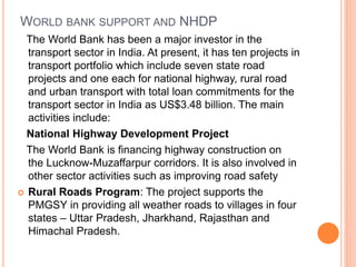 WORLD BANK SUPPORT AND NHDP
The World Bank has been a major investor in the
transport sector in India. At present, it has ten projects in
transport portfolio which include seven state road
projects and one each for national highway, rural road
and urban transport with total loan commitments for the
transport sector in India as US$3.48 billion. The main
activities include:
National Highway Development Project
The World Bank is financing highway construction on
the Lucknow-Muzaffarpur corridors. It is also involved in
other sector activities such as improving road safety
 Rural Roads Program: The project supports the
PMGSY in providing all weather roads to villages in four
states – Uttar Pradesh, Jharkhand, Rajasthan and
Himachal Pradesh.
 