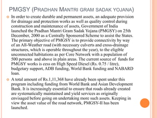PMGSY (PRADHAN MANTRI GRAM SADAK YOJANA)
 In order to create durable and permanent assets, an adequate provision
for drainage and protection works as well as quality control during
construction and maintenance of assets, Government of India
launched the Pradhan Mantri Gram Sadak Yojana (PMGSY) on 25th
December, 2000 as a Centrally Sponsored Scheme to assist the States.
The primary objective of PMGSY is to provide connectivity by way
of an All-Weather road (with necessary culverts and cross-drainage
structures, which is operable throughout the year), to the eligible
unconnected habitations as per Core Network with a population of
500 persons and above in plain areas. The current source of funds for
PMGSY works is cess on High Speed Diesel (Rs. 0.75 / litre),
budgetary support, ADB funding, World Bank funding and NABARD
loan.
 A total amount of Rs.1,11,368 have already been spent under this
program including funding from World Bank and Asian Development
Bank. It is increasingly essential to ensure that roads already created
are systematically maintained and yield services as originally
envisaged before going on undertaking more such assets. Keeping in
view the asset value of the road network, PMGSY-II has been
launched.
 