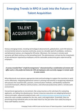 Emerging Trends in RPO A Look into the Future of Talent Acquisition | Exela HR Solutions
Emerging Trends in RPO A Look into the Future of
Talent Acquisition
Various emerging trends, including technological advancements, globalization, work-life balance,
environmental concerns, business continuity, access to a broader pool of candidates, resilience,
and behavioral science, are shaping the HR sector. Moreover, the increase in remote work
scenarios will likely continue as the prevailing trend. This phenomenon is driven by the rising levels
of job satisfaction reported by employees and the noticeable productivity gains experienced by
employers.
A survey revealed that "a hybrid arrangement," characterized by a combination of remote and
office work, is the preferred choice for 54% of employees who currently engage in remote work
to some extent.
HR professionals must possess appropriate tools and technology to support the transition in work
norms effectively. Integrating behavioral science is proving instrumental in recognizing individuals
who possess the essential skills, passions, communication methods, and flexibility needed for
successful teamwork, effective communication, and enhanced productivity within a remote work
environment.
Conventional approaches to recruitment, like using resumes as the sole basis for evaluating
applicants, are fading into obsolescence. Human resources executives are adopting behavioral
science principles, advanced analytical tools, and recruitment process outsourcing services to
select the most suitable candidate for the role, team, and organization. Essentially, they are
prioritizing hiring individuals who are the ideal match for the job rather than solely focusing on
those with flawless resumes.
 