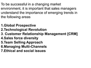 To be successful in a changing market
environment, it is important that sales managers
understand the importance of emerging trends in
the following areas
1.Global Prospective
2.Technological Revolution
3. Customer Relationship Management [CRM]
4.Sales force diversity
5.Team Selling Approach
6.Managing Multi-Channels
7.Ethical and social issues
 
