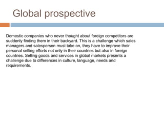 Global prospective
Domestic companies who never thought about foreign competitors are
suddenly finding them in their backyard. This is a challenge which sales
managers and salesperson must take on, they have to improve their
personal selling efforts not only in their countries but also in foreign
countries. Selling goods and services in global markets presents a
challenge due to differences in culture, language, needs and
requirements.
 
