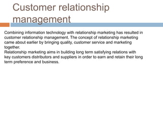 Customer relationship
management
Combining information technology with relationship marketing has resulted in
customer relationship management. The concept of relationship marketing
came about earlier by bringing quality, customer service and marketing
together.
Relationship marketing aims in building long term satisfying relations with
key customers distributors and suppliers in order to earn and retain their long
term preference and business.
 