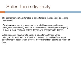 Sales force diversity
The demographic characteristics of sales force is changing and becoming
more varied.
For example, more and more women are taking up careers in sales
management and selling. Also the education level of sales people is going
up most of them holding a college degree or a post graduate degree.
Sales managers now have to handle a sales force of these varied
demographic, expectations of each and every individual is different and
sales manager needs to use different motivational tools against each one of
them.
 