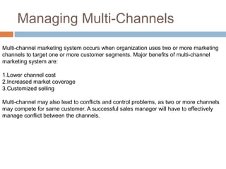 Managing Multi-Channels
Multi-channel marketing system occurs when organization uses two or more marketing
channels to target one or more customer segments. Major benefits of multi-channel
marketing system are:
1.Lower channel cost
2.Increased market coverage
3.Customized selling
Multi-channel may also lead to conflicts and control problems, as two or more channels
may compete for same customer. A successful sales manager will have to effectively
manage conflict between the channels.
 