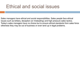 Ethical and social issues
Sales managers have ethical and social responsibilities. Sales people face ethical
issues such as bribery, deception (or misleading) and high pressure sales tactics.
Today’s sales managers have no choice but to ensure ethical standards from sales force
otherwise they may be out of business or even land up in legal problems.
 