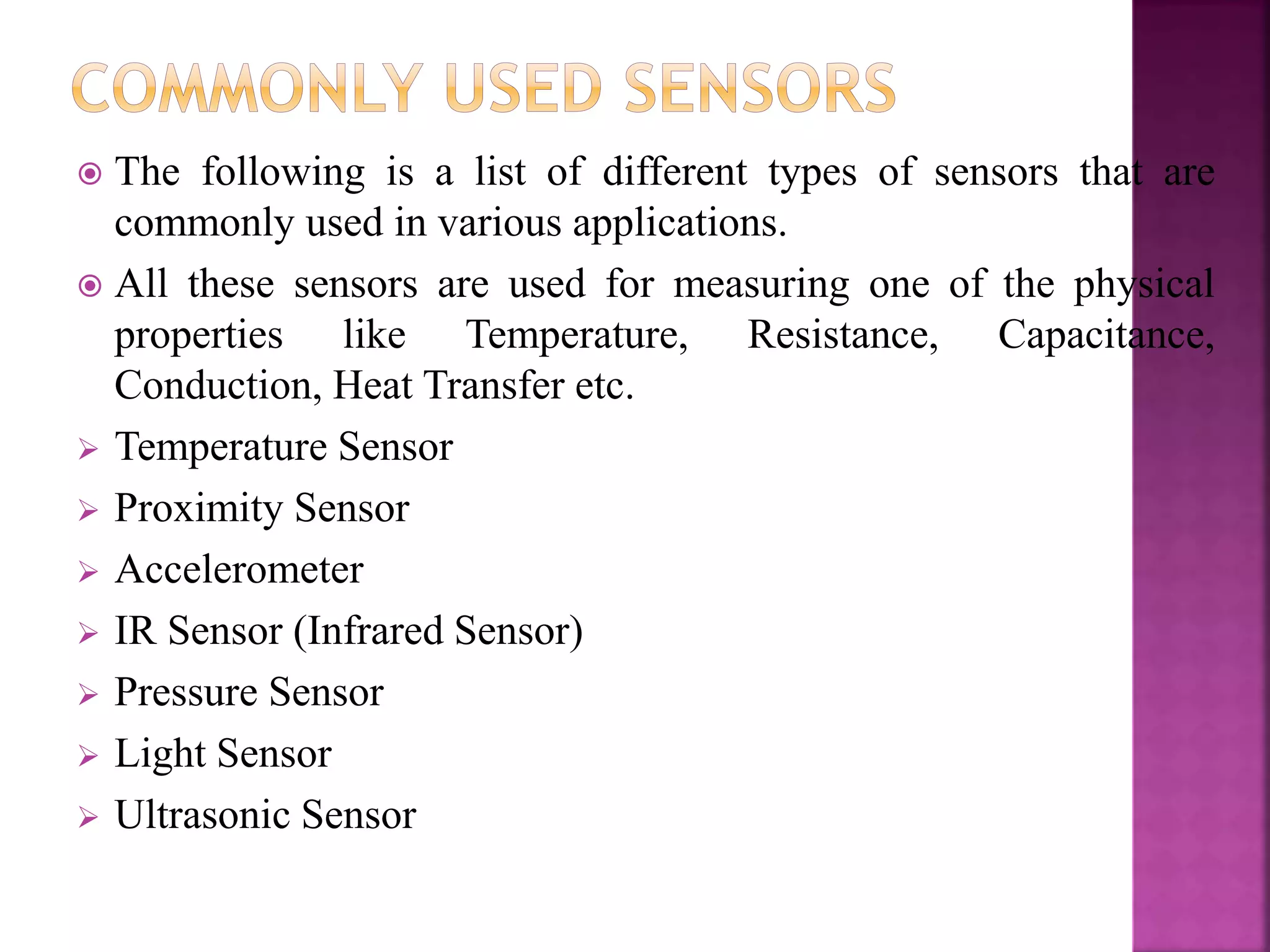  The following is a list of different types of sensors that are
commonly used in various applications.
 All these sensors are used for measuring one of the physical
properties like Temperature, Resistance, Capacitance,
Conduction, Heat Transfer etc.
 Temperature Sensor
 Proximity Sensor
 Accelerometer
 IR Sensor (Infrared Sensor)
 Pressure Sensor
 Light Sensor
 Ultrasonic Sensor
 