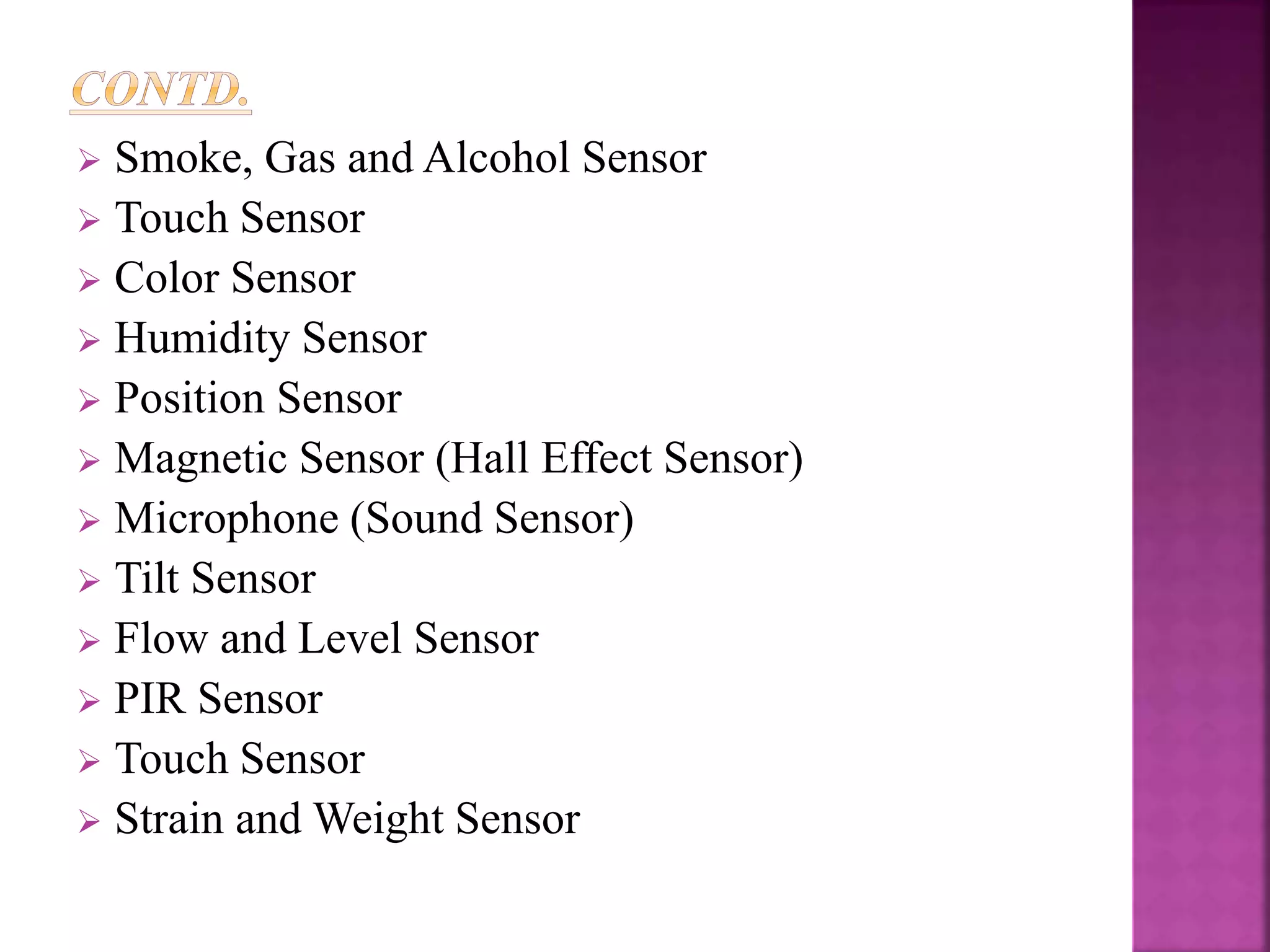  Smoke, Gas and Alcohol Sensor
 Touch Sensor
 Color Sensor
 Humidity Sensor
 Position Sensor
 Magnetic Sensor (Hall Effect Sensor)
 Microphone (Sound Sensor)
 Tilt Sensor
 Flow and Level Sensor
 PIR Sensor
 Touch Sensor
 Strain and Weight Sensor
 