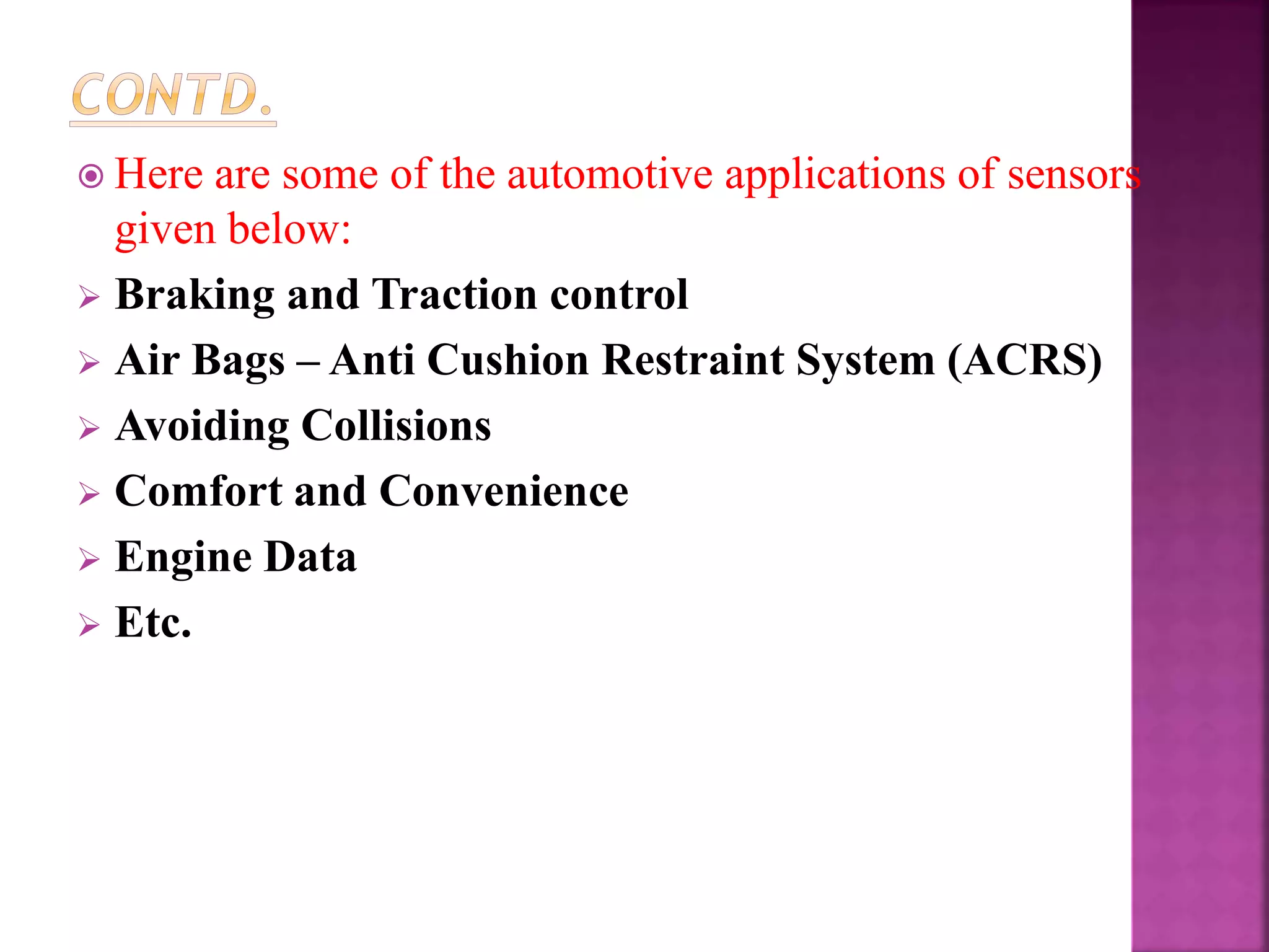  Here are some of the automotive applications of sensors
given below:
 Braking and Traction control
 Air Bags – Anti Cushion Restraint System (ACRS)
 Avoiding Collisions
 Comfort and Convenience
 Engine Data
 Etc.
 