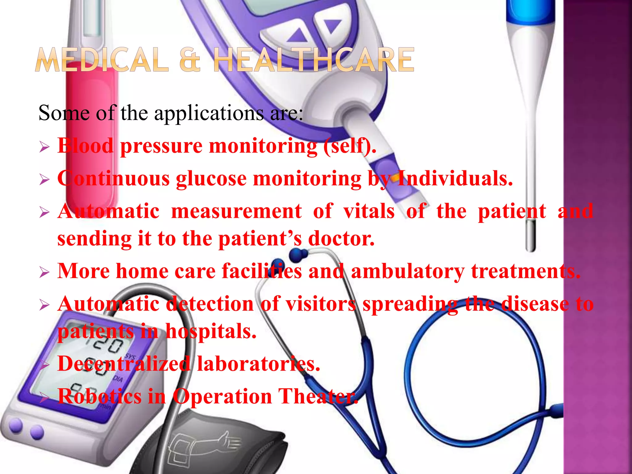 Some of the applications are:
 Blood pressure monitoring (self).
 Continuous glucose monitoring by Individuals.
 Automatic measurement of vitals of the patient and
sending it to the patient’s doctor.
 More home care facilities and ambulatory treatments.
 Automatic detection of visitors spreading the disease to
patients in hospitals.
 Decentralized laboratories.
 Robotics in Operation Theater.
 