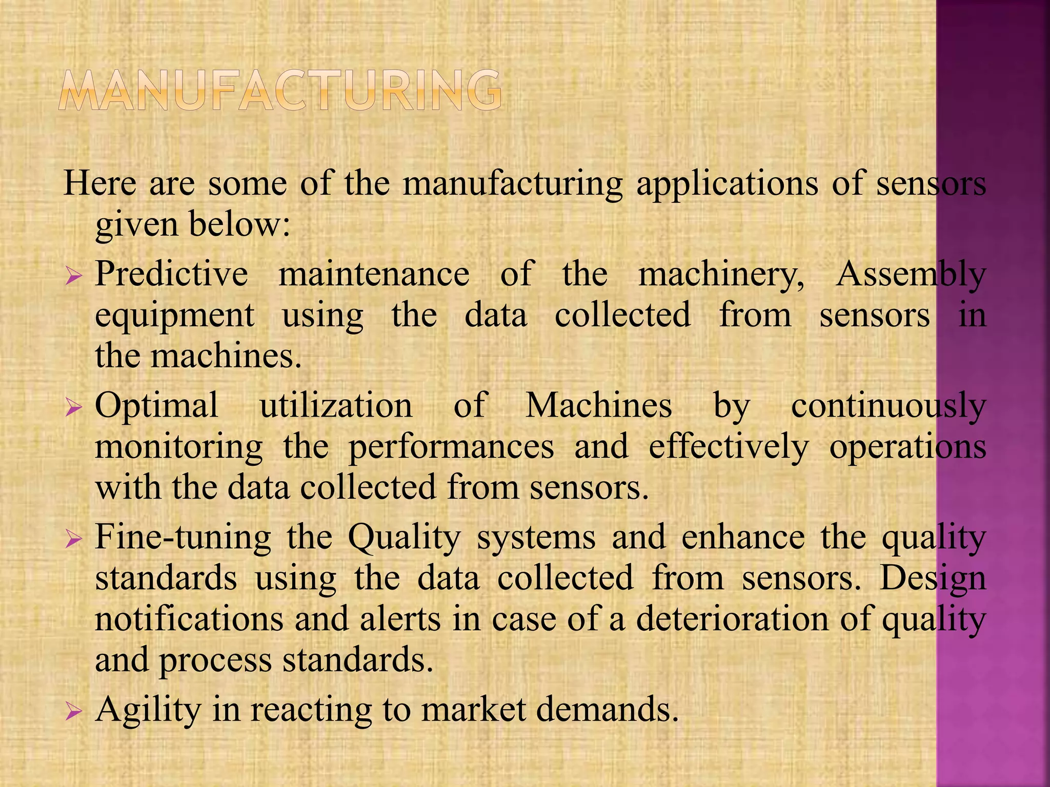Here are some of the manufacturing applications of sensors
given below:
 Predictive maintenance of the machinery, Assembly
equipment using the data collected from sensors in
the machines.
 Optimal utilization of Machines by continuously
monitoring the performances and effectively operations
with the data collected from sensors.
 Fine-tuning the Quality systems and enhance the quality
standards using the data collected from sensors. Design
notifications and alerts in case of a deterioration of quality
and process standards.
 Agility in reacting to market demands.
 