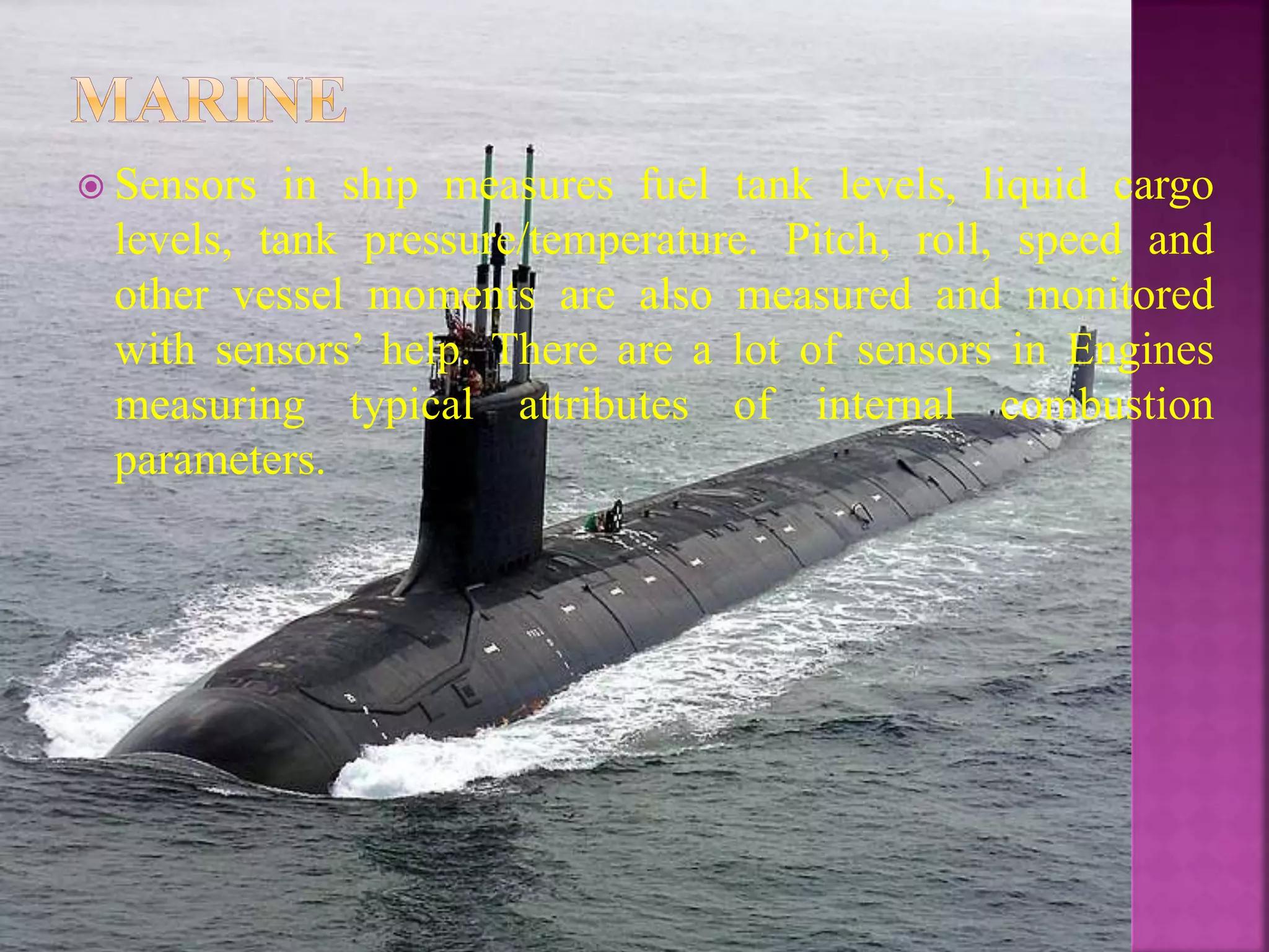  Sensors in ship measures fuel tank levels, liquid cargo
levels, tank pressure/temperature. Pitch, roll, speed and
other vessel moments are also measured and monitored
with sensors’ help. There are a lot of sensors in Engines
measuring typical attributes of internal combustion
parameters.
 