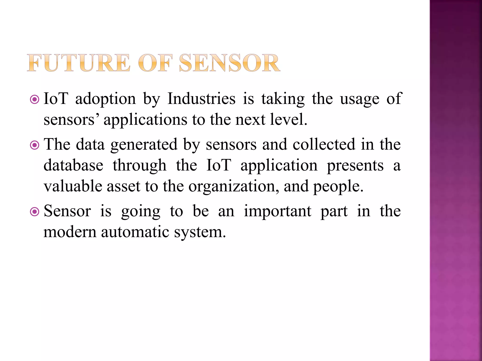  IoT adoption by Industries is taking the usage of
sensors’ applications to the next level.
 The data generated by sensors and collected in the
database through the IoT application presents a
valuable asset to the organization, and people.
 Sensor is going to be an important part in the
modern automatic system.
 