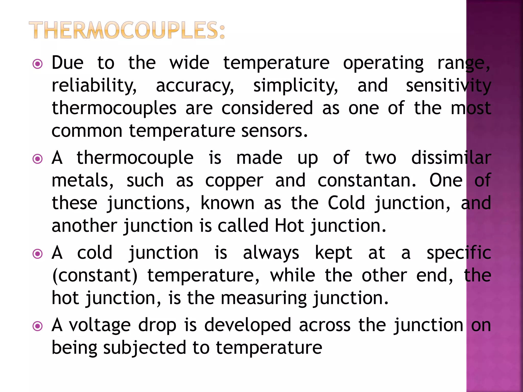  Due to the wide temperature operating range,
reliability, accuracy, simplicity, and sensitivity
thermocouples are considered as one of the most
common temperature sensors.
 A thermocouple is made up of two dissimilar
metals, such as copper and constantan. One of
these junctions, known as the Cold junction, and
another junction is called Hot junction.
 A cold junction is always kept at a specific
(constant) temperature, while the other end, the
hot junction, is the measuring junction.
 A voltage drop is developed across the junction on
being subjected to temperature
 