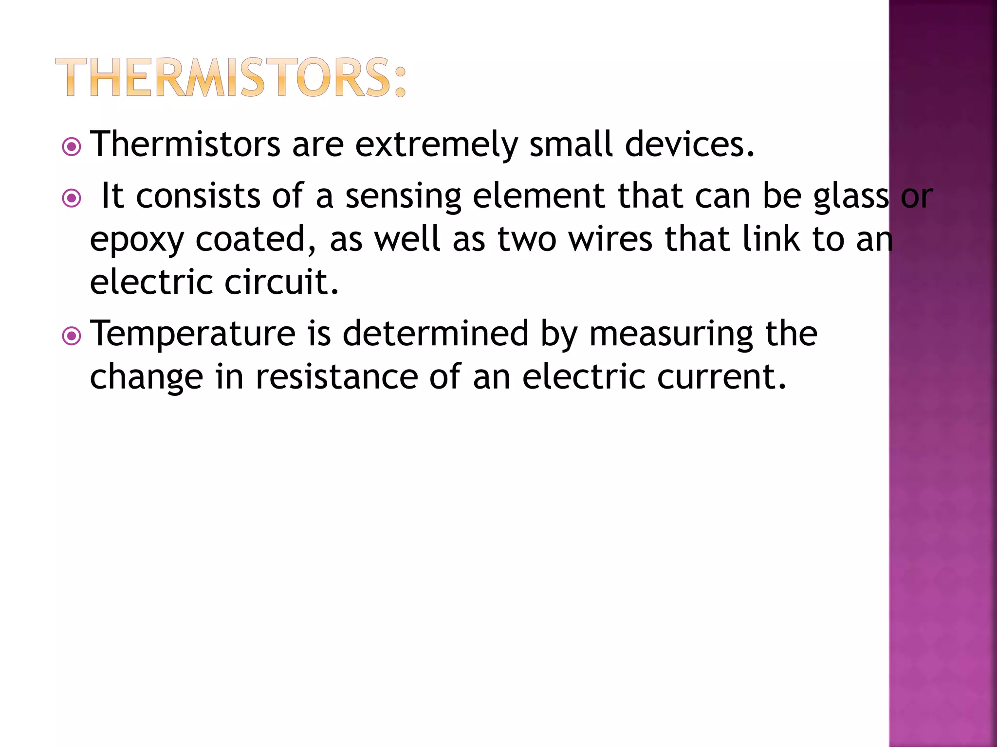  Thermistors are extremely small devices.
 It consists of a sensing element that can be glass or
epoxy coated, as well as two wires that link to an
electric circuit.
 Temperature is determined by measuring the
change in resistance of an electric current.
 