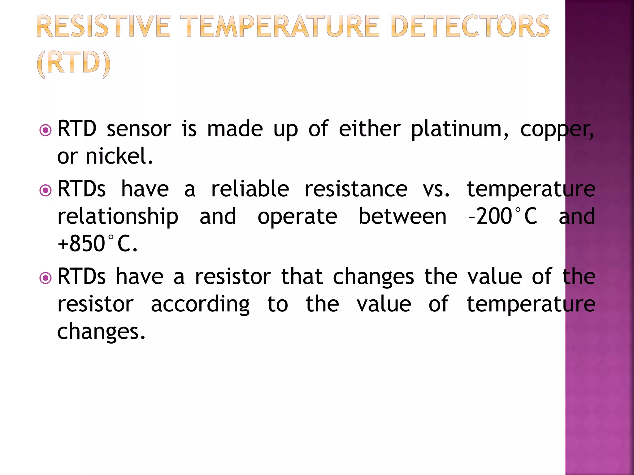  RTD sensor is made up of either platinum, copper,
or nickel.
 RTDs have a reliable resistance vs. temperature
relationship and operate between –200°C and
+850°C.
 RTDs have a resistor that changes the value of the
resistor according to the value of temperature
changes.
 