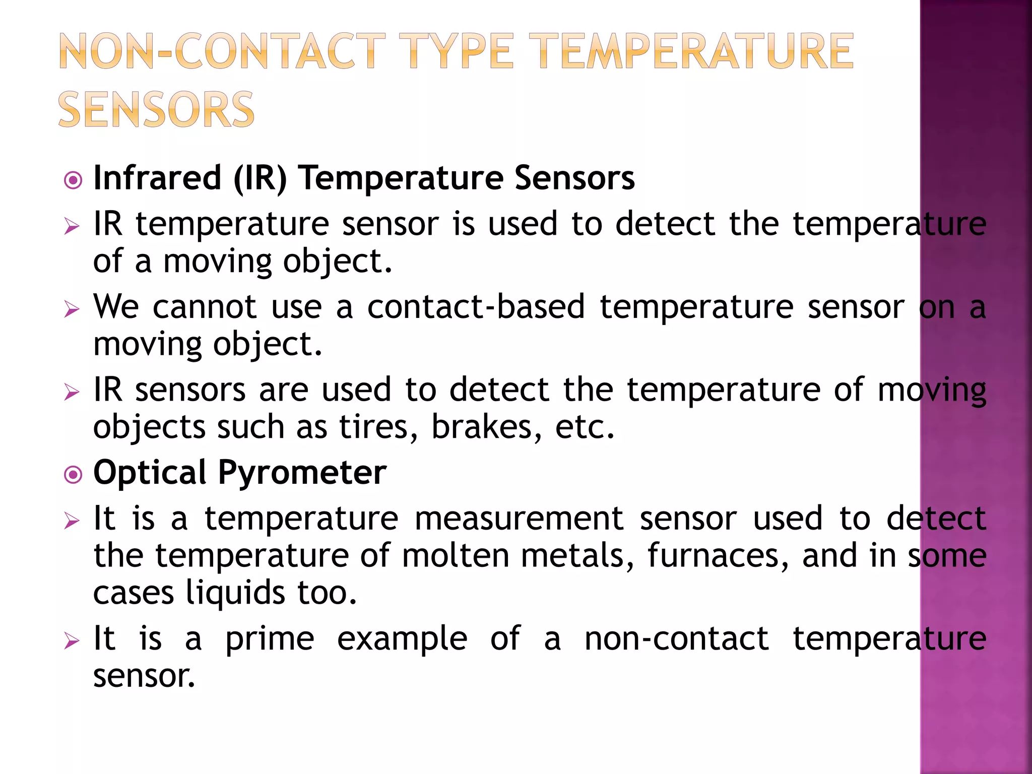  Infrared (IR) Temperature Sensors
 IR temperature sensor is used to detect the temperature
of a moving object.
 We cannot use a contact-based temperature sensor on a
moving object.
 IR sensors are used to detect the temperature of moving
objects such as tires, brakes, etc.
 Optical Pyrometer
 It is a temperature measurement sensor used to detect
the temperature of molten metals, furnaces, and in some
cases liquids too.
 It is a prime example of a non-contact temperature
sensor.
 
