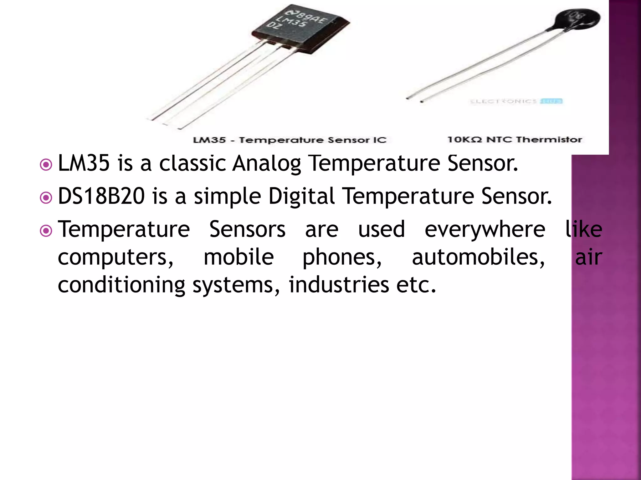  LM35 is a classic Analog Temperature Sensor.
 DS18B20 is a simple Digital Temperature Sensor.
 Temperature Sensors are used everywhere like
computers, mobile phones, automobiles, air
conditioning systems, industries etc.
 
