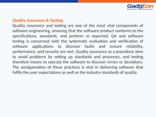 Quality Assurance & Testing:
Quality assurance and testing are one of the most vital components of
software engineering, ensuring that the software product conforms to the
specifications, standards, and perform as expected. QA and software
testing is concerned with the systematic evaluation and verification of
software applications to discover faults and ensure reliability,
performance, and security are met. Quality assurance as a procedure aims
to avoid problems by setting up standards and processes, and testing
therefore means to execute the software to discover errors or deviations.
The amalgamation of these practices is vital in delivering software that
fulfils the user expectations as well as the industry standards of quality.
 