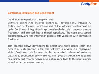 Continuous Integration and Deployment:
Continuous Integration and Deployment:
Software engineering involves continuous development, integration,
testing, and deployment, which are part of the software development life
cycle. Continuous Integration is a process in which code changes are made
frequently and merged into a shared repository. The code gets tested
automatically, and the integration process gets validated with immediate
feedback.
This practice allows developers to detect and solve issues early. The
benefit of such practice is that the software is always in a deployable
state. Continuous deployment is the automated release of software
updates to production environments. This gives an advantage as teams
can rapidly and reliably deliver new features and fixes to the users quickly
as well on a continuous manner.
 