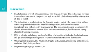 Blockchain
▹ Blockchain is a network of interconnected peer-to-peer devices. This technology provides
for the absence of central computers, as well as the lack of clearly defined locations where
all data is stored.
▹ The technology is revolutionizing the financial services industry by empowering millions
across the globe to authenticate and transact large-scale, non-cash transactions
immediately and without costly intermediaries. The implementation and acceptance will
also be witnessed in other, broader fields such as administration, healthcare and supply
chain to streamline processes.
▹ IBM is a leader and already has been building relationships with banks, food distributors,
and government regulatory agencies to use Blockchain for financial transactions.
▹ Other technology giants, like Microsoft, Oracle, and Amazon, are stepping up to introduce
exclusive Blockchain platforms.
▹ Programming Language used is: C++
12
 