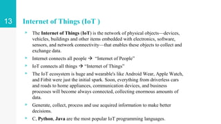 Internet of Things (IoT )
▹ The Internet of Things (IoT) is the network of physical objects—devices,
vehicles, buildings and other items embedded with electronics, software,
sensors, and network connectivity—that enables these objects to collect and
exchange data.
▹ Internet connects all people  “Internet of People”
▹ IoT connects all things  “Internet of Things”
▹ The IoT ecosystem is huge and wearable's like Android Wear, Apple Watch,
and Fitbit were just the initial spark. Soon, everything from driverless cars
and roads to home appliances, communication devices, and business
processes will become always connected, collecting enormous amounts of
data.
▹ Generate, collect, process and use acquired information to make better
decisions.
▹ C, Python, Java are the most popular IoT programming languages.
13
 