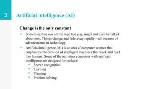 Artificial Intelligence (AI)
Change is the only constant
▹ Something that was all the rage last year, might not even be talked
about now. Things change and fade away rapidly—all because of
advancements in technology.
▹ Artificial intelligence (AI) is an area of computer science that
emphasizes the creation of intelligent machines that work and react
like humans. Some of the activities computers with artificial
intelligence are designed for include:
▸ Speech recognition
▸ Learning
▸ Planning
▸ Problem solving
3
 