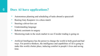 Does AI have applications?
▹ Autonomous planning and scheduling of tasks aboard a spacecraft
▹ Beating Gary Kasparov in a chess match
▹ Steering a driver-less car
▹ Understanding language
▹ Robotic assistants in surgery
▹ Monitoring trade in the stock market to see if insider trading is going on
▹ Artificial Intelligence has the power to change the world in both good and bad
ways. For positive-thinkers, the intelligence and capabilities of AI is going to
make this world a better place, inducing comfort in people’s lives and saving
time.
6
 
