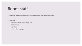 Robot staff
◦ Gives the opportunity to reduce human interaction within the stay
◦ Used for
◦ automated check-in and check-...