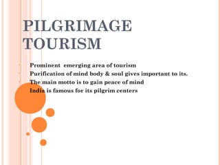 PILGRIMAGE
TOURISM
• Prominent emerging area of tourism
• Purification of mind body & soul gives important to its.
• The main motto is to gain peace of mind
• India is famous for its pilgrim centers
 