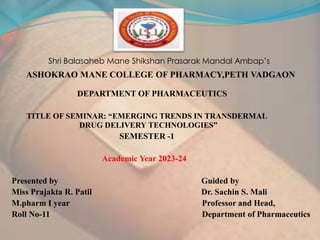 Shri Balasaheb Mane Shikshan Prasarak Mandal Ambap’s
ASHOKRAO MANE COLLEGE OF PHARMACY,PETH VADGAON
DEPARTMENT OF PHARMACEUTICS
TITLE OF SEMINAR: “EMERGING TRENDS IN TRANSDERMAL
DRUG DELIVERY TECHNOLOGIES”
SEMESTER -1
Academic Year 2023-24
Presented by Guided by
Miss Prajakta R. Patil Dr. Sachin S. Mali
M.pharm I year Professor and Head,
Roll No-11 Department of Pharmaceutics
 