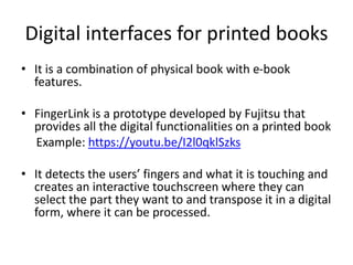 Digital interfaces for printed books
• It is a combination of physical book with e-book
features.
• FingerLink is a prototype developed by Fujitsu that
provides all the digital functionalities on a printed book
Example: https://youtu.be/I2l0qklSzks
• It detects the users’ fingers and what it is touching and
creates an interactive touchscreen where they can
select the part they want to and transpose it in a digital
form, where it can be processed.
 
