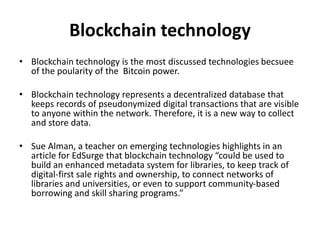 Blockchain technology
• Blockchain technology is the most discussed technologies becsuee
of the poularity of the Bitcoin power.
• Blockchain technology represents a decentralized database that
keeps records of pseudonymized digital transactions that are visible
to anyone within the network. Therefore, it is a new way to collect
and store data.
• Sue Alman, a teacher on emerging technologies highlights in an
article for EdSurge that blockchain technology “could be used to
build an enhanced metadata system for libraries, to keep track of
digital-first sale rights and ownership, to connect networks of
libraries and universities, or even to support community-based
borrowing and skill sharing programs.”
 