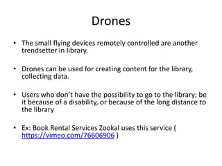 Drones
• The small flying devices remotely controlled are another
trendsetter in library.
• Drones can be used for creating content for the library,
collecting data.
• Users who don’t have the possibility to go to the library; be
it because of a disability, or because of the long distance to
the library
• Ex: Book Rental Services Zookal uses this service (
https://vimeo.com/76606906 )
 
