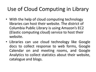 Use of Cloud Computing in Library
• With the help of cloud computing technology
libraries can host their website. The district of
Columbia Public Library is using Amazon’s EC2
(Elastic computing cloud) service to host their
website.
• Libraries can use cloud technology like Google
docs to collect response to web forms, Google
Calendar on and meeting rooms, and Google
Analytics to collect statistics about their website,
catalogue and blogs.
 