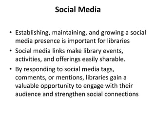 Social Media
• Establishing, maintaining, and growing a social
media presence is important for libraries
• Social media links make library events,
activities, and offerings easily sharable.
• By responding to social media tags,
comments, or mentions, libraries gain a
valuable opportunity to engage with their
audience and strengthen social connections
 