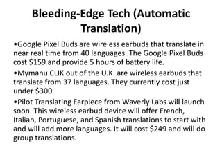 Bleeding-Edge Tech (Automatic
Translation)
•Google Pixel Buds are wireless earbuds that translate in
near real time from 40 languages. The Google Pixel Buds
cost $159 and provide 5 hours of battery life.
•Mymanu CLIK out of the U.K. are wireless earbuds that
translate from 37 languages. They currently cost just
under $300.
•Pilot Translating Earpiece from Waverly Labs will launch
soon. This wireless earbud device will offer French,
Italian, Portuguese, and Spanish translations to start with
and will add more languages. It will cost $249 and will do
group translations.
 