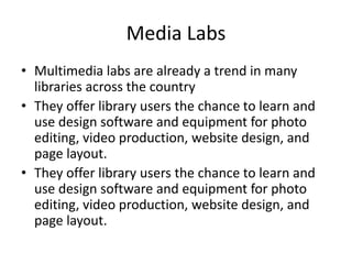 Media Labs
• Multimedia labs are already a trend in many
libraries across the country
• They offer library users the chance to learn and
use design software and equipment for photo
editing, video production, website design, and
page layout.
• They offer library users the chance to learn and
use design software and equipment for photo
editing, video production, website design, and
page layout.
 