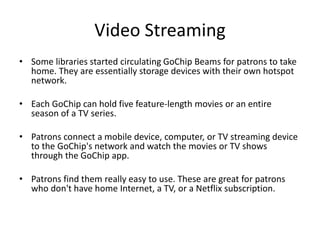 Video Streaming
• Some libraries started circulating GoChip Beams for patrons to take
home. They are essentially storage devices with their own hotspot
network.
• Each GoChip can hold five feature-length movies or an entire
season of a TV series.
• Patrons connect a mobile device, computer, or TV streaming device
to the GoChip's network and watch the movies or TV shows
through the GoChip app.
• Patrons find them really easy to use. These are great for patrons
who don't have home Internet, a TV, or a Netflix subscription.
 